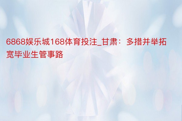 6868娱乐城168体育投注_甘肃：多措并举拓宽毕业生管事路