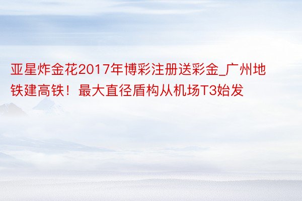 亚星炸金花2017年博彩注册送彩金_广州地铁建高铁！最大直径盾构从机场T3始发