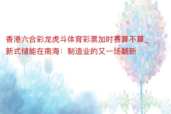 香港六合彩龙虎斗体育彩票加时赛算不算_新式储能在南海：制造业的又一场翻新