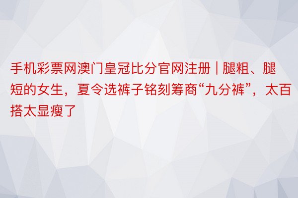 手机彩票网澳门皇冠比分官网注册 | 腿粗、腿短的女生，夏令选裤子铭刻筹商“九分裤”，太百搭太显瘦了