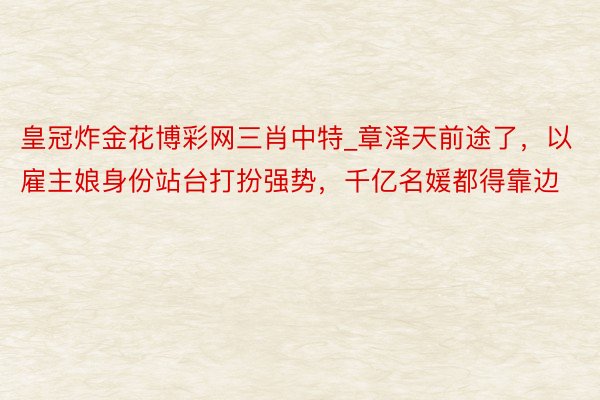 皇冠炸金花博彩网三肖中特_章泽天前途了，以雇主娘身份站台打扮强势，千亿名媛都得靠边