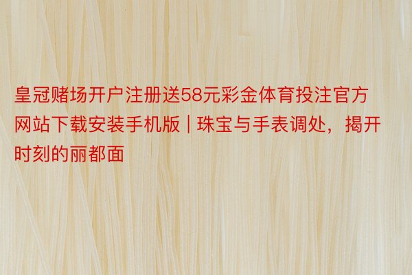 皇冠赌场开户注册送58元彩金体育投注官方网站下载安装手机版 | 珠宝与手表调处，揭开时刻的丽都面