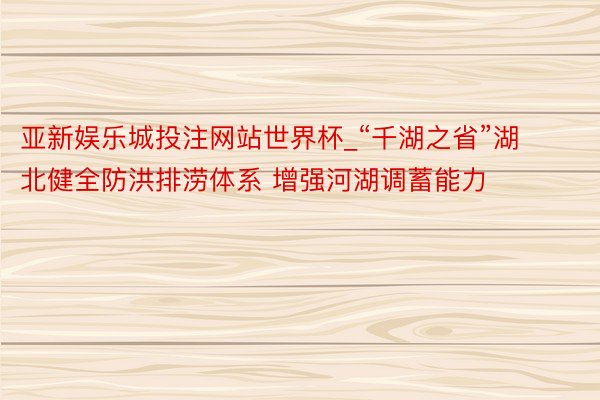 亚新娱乐城投注网站世界杯_“千湖之省”湖北健全防洪排涝体系 增强河湖调蓄能力