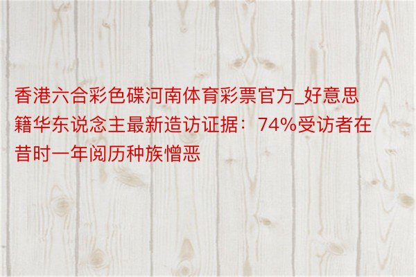 香港六合彩色碟河南体育彩票官方_好意思籍华东说念主最新造访证据：74%受访者在昔时一年阅历种族憎恶