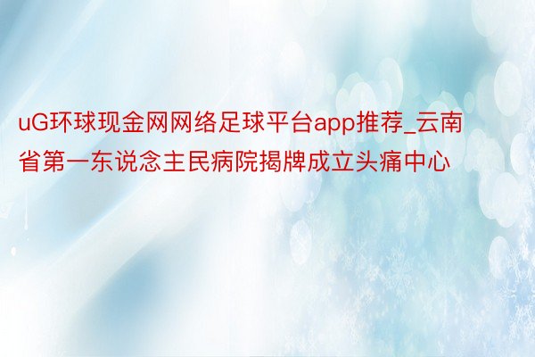 uG环球现金网网络足球平台app推荐_云南省第一东说念主民病院揭牌成立头痛中心