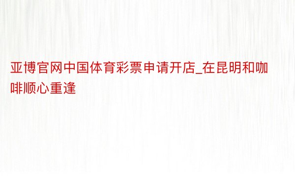 亚博官网中国体育彩票申请开店_在昆明和咖啡顺心重逢