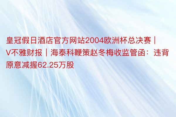 皇冠假日酒店官方网站2004欧洲杯总决赛 | V不雅财报｜海泰科鞭策赵冬梅收监管函：违背原意减握62.25万股