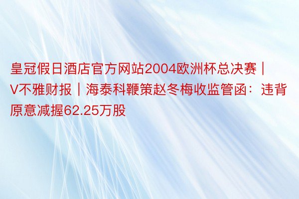 皇冠假日酒店官方网站2004欧洲杯总决赛 | V不雅财报｜海泰科鞭策赵冬梅收监管函：违背原意减握62.25万股