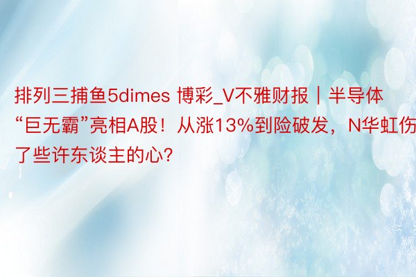 排列三捕鱼5dimes 博彩_V不雅财报｜半导体“巨无霸”亮相A股！从涨13%到险破发，N华虹伤了些许东谈主的心？