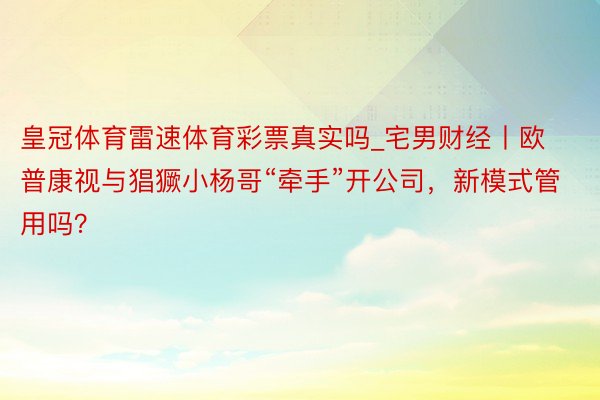 皇冠体育雷速体育彩票真实吗_宅男财经丨欧普康视与猖獗小杨哥“牵手”开公司，新模式管用吗？