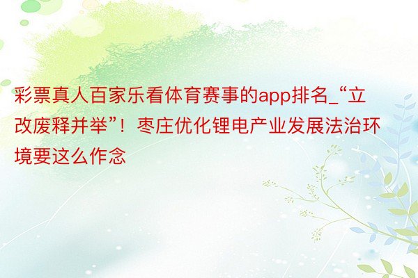 彩票真人百家乐看体育赛事的app排名_“立改废释并举”！枣庄优化锂电产业发展法治环境要这么作念