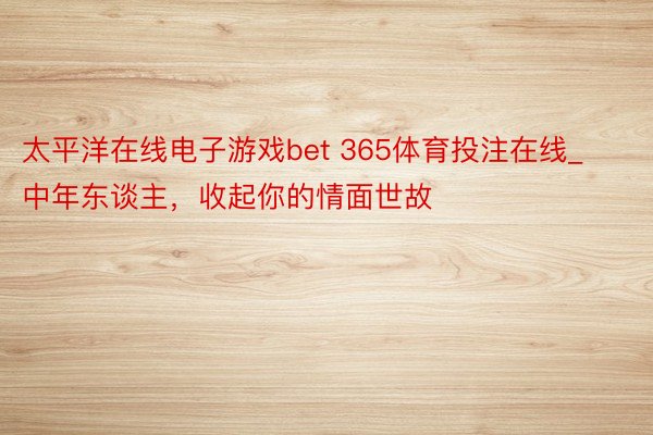 太平洋在线电子游戏bet 365体育投注在线_中年东谈主,收起你的情面世故
