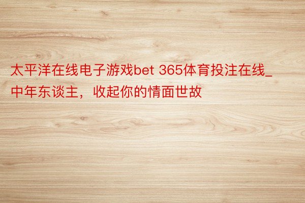 太平洋在线电子游戏bet 365体育投注在线_中年东谈主，收起你的情面世故