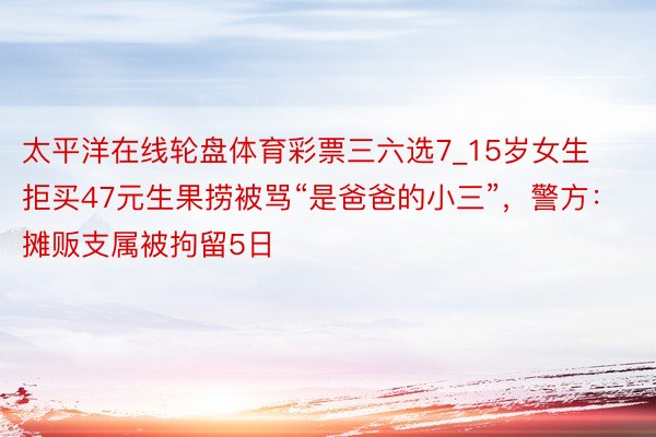 太平洋在线轮盘体育彩票三六选7_15岁女生拒买47元生果捞被骂“是爸爸的小三”，警方：摊贩支属被拘留5日