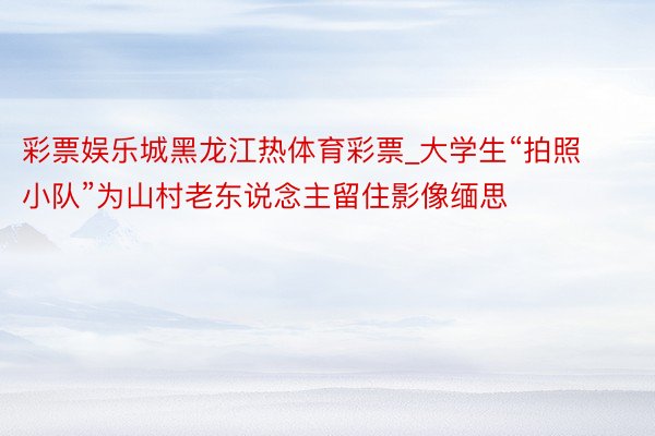 彩票娱乐城黑龙江热体育彩票_大学生“拍照小队”为山村老东说念主留住影像缅思