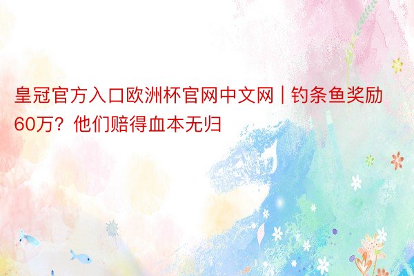 皇冠官方入口欧洲杯官网中文网 | 钓条鱼奖励60万？他们赔得血本无归