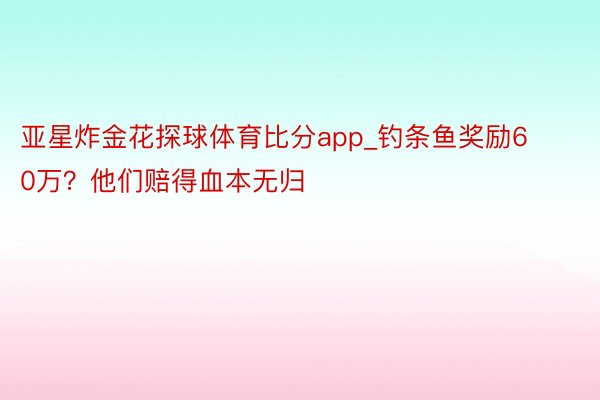 亚星炸金花探球体育比分app_钓条鱼奖励60万？他们赔得血本无归