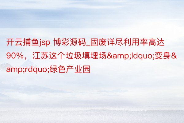 开云捕鱼jsp 博彩源码_固废详尽利用率高达90%，江苏这个垃圾填埋场&ldquo;变身&rdquo;绿色产业园