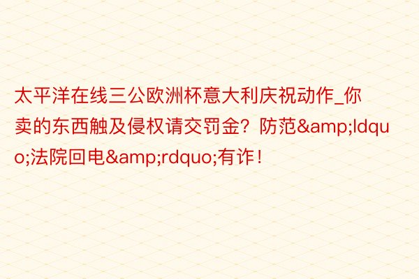 太平洋在线三公欧洲杯意大利庆祝动作_你卖的东西触及侵权请交罚金？防范&ldquo;法院回电&rdquo;有诈！