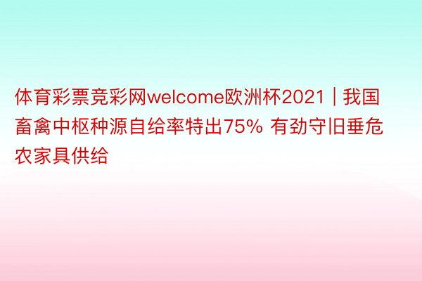 体育彩票竞彩网welcome欧洲杯2021 | 我国畜禽中枢种源自给率特出75% 有劲守旧垂危农家具供给