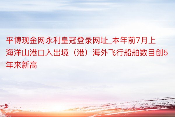 平博现金网永利皇冠登录网址_本年前7月上海洋山港口入出境（港）海外飞行船舶数目创5年来新高