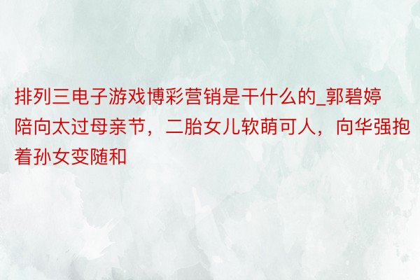 排列三电子游戏博彩营销是干什么的_郭碧婷陪向太过母亲节，二胎女儿软萌可人，向华强抱着孙女变随和