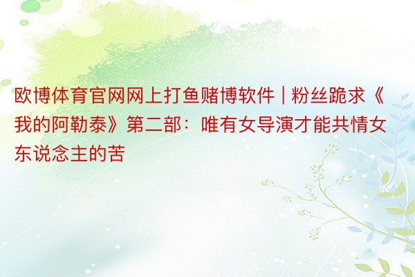 欧博体育官网网上打鱼赌博软件 | 粉丝跪求《我的阿勒泰》第二部：唯有女导演才能共情女东说念主的苦