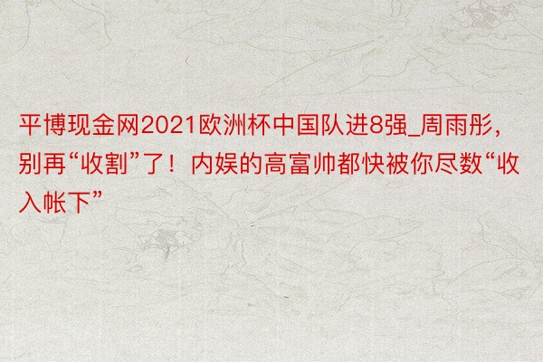 平博现金网2021欧洲杯中国队进8强_周雨彤，别再“收割”了！内娱的高富帅都快被你尽数“收入帐下”