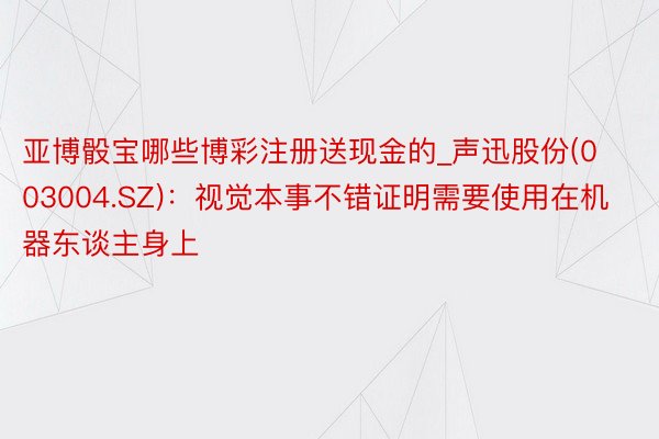 亚博骰宝哪些博彩注册送现金的_声迅股份(003004.SZ)：视觉本事不错证明需要使用在机器东谈主身上