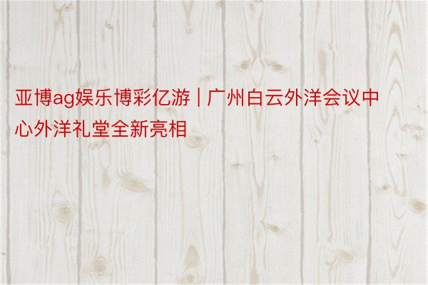 亚博ag娱乐博彩亿游 | 广州白云外洋会议中心外洋礼堂全新亮相