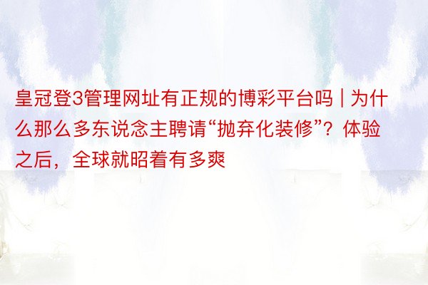 皇冠登3管理网址有正规的博彩平台吗 | 为什么那么多东说念主聘请“抛弃化装修”？体验之后，全球就昭着有多爽