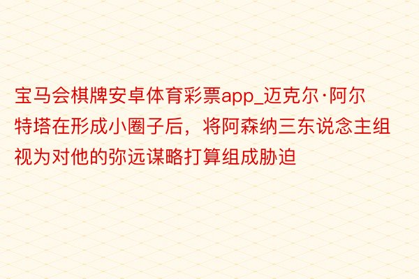 宝马会棋牌安卓体育彩票app_迈克尔·阿尔特塔在形成小圈子后，将阿森纳三东说念主组视为对他的弥远谋略打算组成胁迫