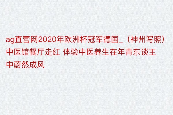 ag直营网2020年欧洲杯冠军德国_（神州写照）中医馆餐厅走红 体验中医养生在年青东谈主中蔚然成风