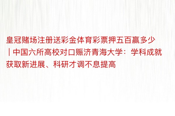 皇冠赌场注册送彩金体育彩票押五百赢多少 | 中国六所高校对口赈济青海大学：学科成就获取新进展、科研才调不息提高
