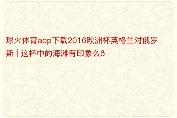 球火体育app下载2016欧洲杯英格兰对俄罗斯 | 这杯中的海滩有印象么🏖️