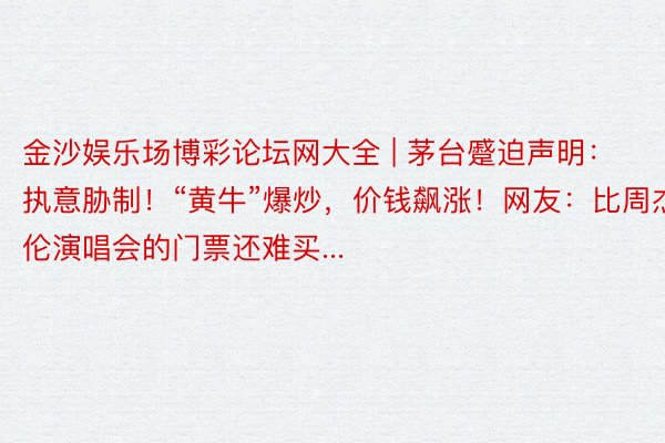 金沙娱乐场博彩论坛网大全 | 茅台蹙迫声明：执意胁制！“黄牛”爆炒，价钱飙涨！网友：比周杰伦演唱会的门票还难买...