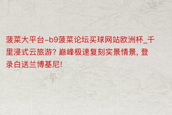 菠菜大平台-b9菠菜论坛买球网站欧洲杯_千里浸式云旅游? 巅峰极速复刻实景情景, 登录白送兰博基尼!