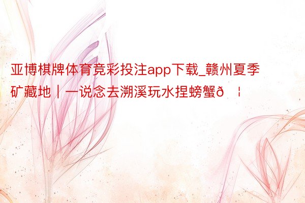 亚博棋牌体育竞彩投注app下载_赣州夏季矿藏地|一说念去溯溪玩水捏螃蟹🦀️