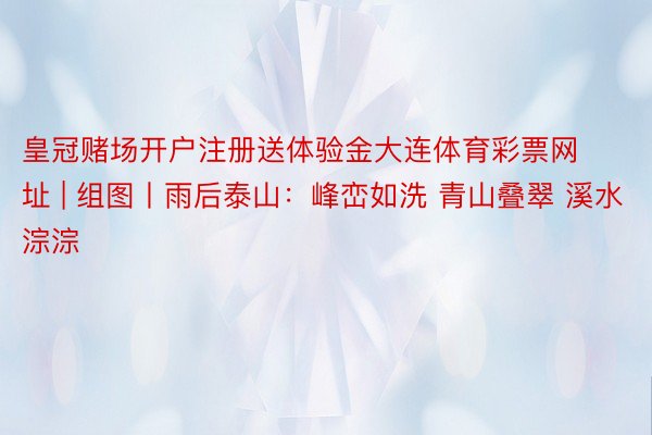 皇冠赌场开户注册送体验金大连体育彩票网址 | 组图丨雨后泰山：峰峦如洗 青山叠翠 溪水淙淙