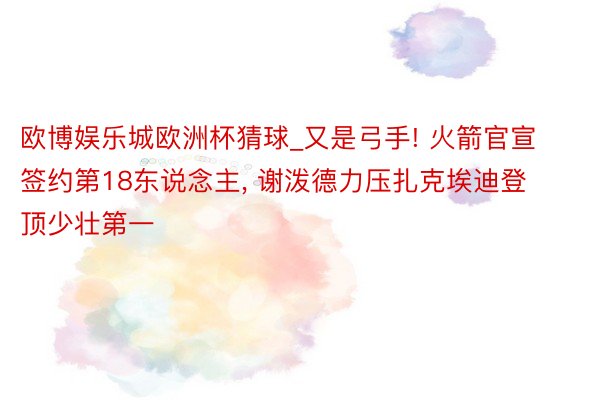 欧博娱乐城欧洲杯猜球_又是弓手! 火箭官宣签约第18东说念主, 谢泼德力压扎克埃迪登顶少壮第一