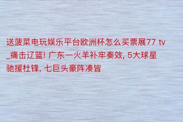 送菠菜电玩娱乐平台欧洲杯怎么买票展77 tv_痛击辽篮! 广东一火羊补牢奏效, 5大球星驰援杜锋, 七巨头豪阵凑皆