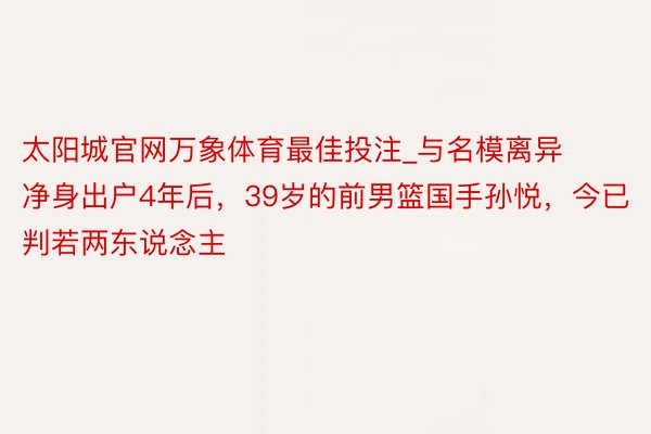 太阳城官网万象体育最佳投注_与名模离异净身出户4年后，39岁的前男篮国手孙悦，今已判若两东说念主