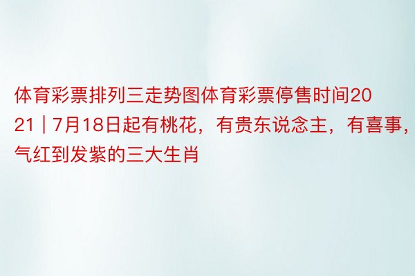 体育彩票排列三走势图体育彩票停售时间2021 | 7月18日起有桃花，有贵东说念主，有喜事，财气红到发紫的三大生肖