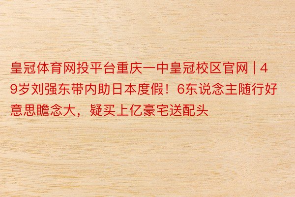 皇冠体育网投平台重庆一中皇冠校区官网 | 49岁刘强东带内助日本度假！6东说念主随行好意思瞻念大，疑买上亿豪宅送配头