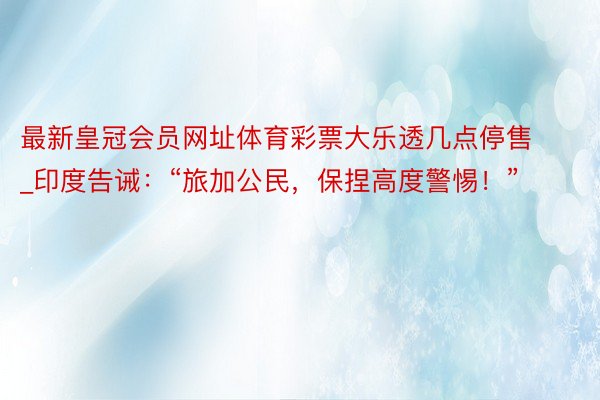 最新皇冠会员网址体育彩票大乐透几点停售_印度告诫：“旅加公民，保捏高度警惕！”