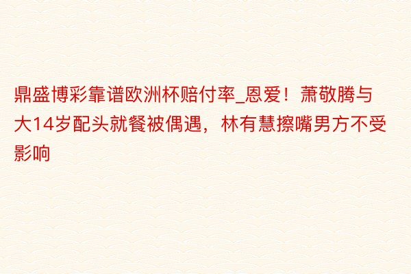 鼎盛博彩靠谱欧洲杯赔付率_恩爱!萧敬腾与大14岁配头就餐被偶遇,林有慧擦嘴男方不受影响