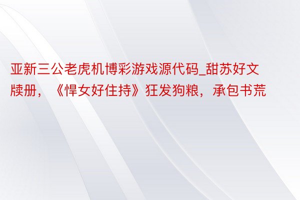 亚新三公老虎机博彩游戏源代码_甜苏好文牍册，《悍女好住持》狂发狗粮，承包书荒