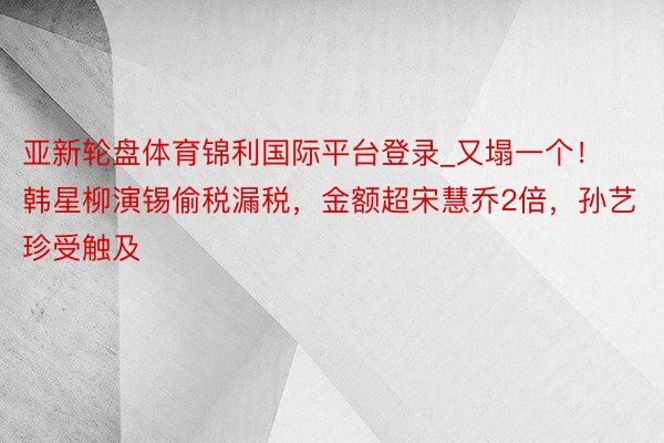 亚新轮盘体育锦利国际平台登录_又塌一个！韩星柳演锡偷税漏税，金额超宋慧乔2倍，孙艺珍受触及